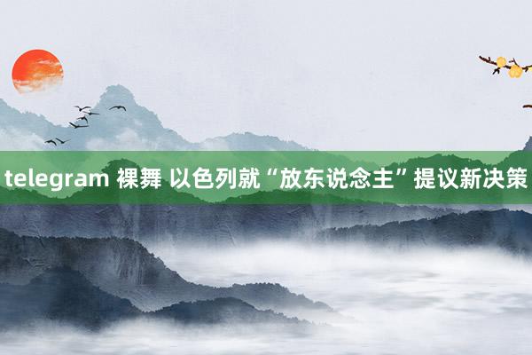 telegram 裸舞 以色列就“放东说念主”提议新决策