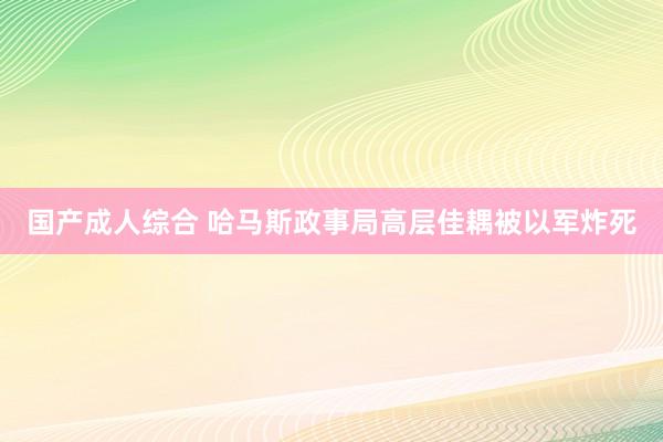 国产成人综合 哈马斯政事局高层佳耦被以军炸死