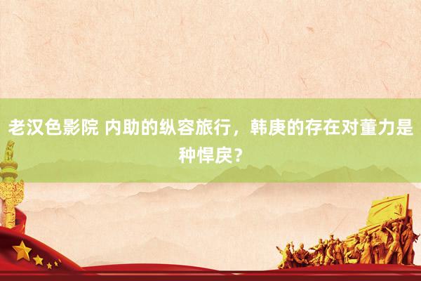 老汉色影院 内助的纵容旅行，韩庚的存在对董力是种悍戾？