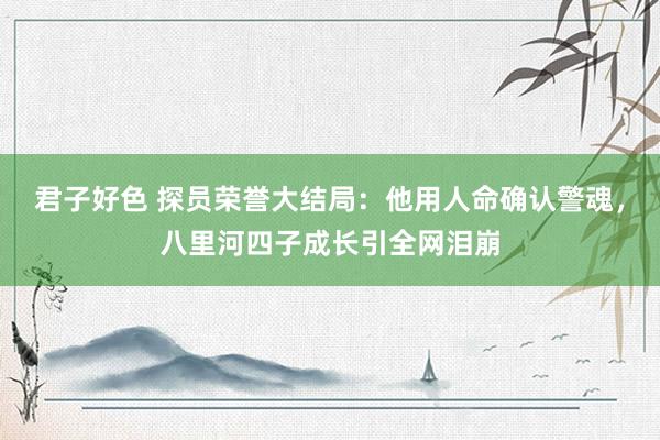 君子好色 探员荣誉大结局：他用人命确认警魂，八里河四子成长引全网泪崩