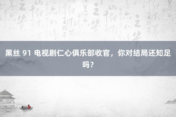 黑丝 91 电视剧仁心俱乐部收官，你对结局还知足吗？