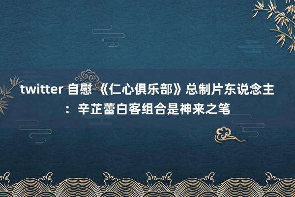 twitter 自慰 《仁心俱乐部》总制片东说念主：辛芷蕾白客组合是神来之笔