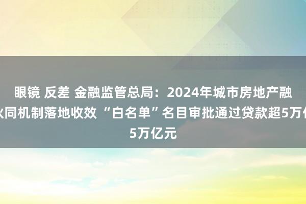眼镜 反差 金融监管总局：2024年城市房地产融资伙同机制落地收效 “白名单”名目审批通过贷款超5万亿元