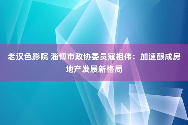 老汉色影院 淄博市政协委员寇祖伟：加速酿成房地产发展新格局