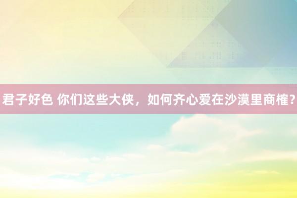 君子好色 你们这些大侠，如何齐心爱在沙漠里商榷？