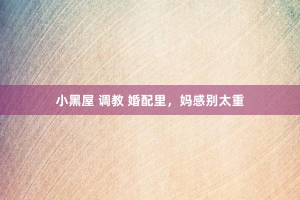 小黑屋 调教 婚配里，妈感别太重