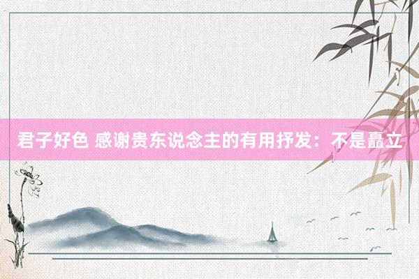 君子好色 感谢贵东说念主的有用抒发：不是矗立