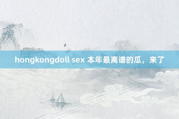 hongkongdoll sex 本年最离谱的瓜，来了