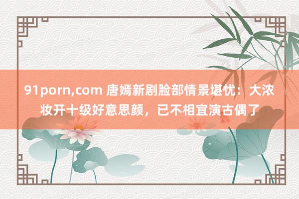 91porn,com 唐嫣新剧脸部情景堪忧：大浓妆开十级好意思颜，已不相宜演古偶了