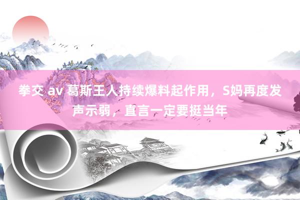 拳交 av 葛斯王人持续爆料起作用，S妈再度发声示弱，直言一定要挺当年