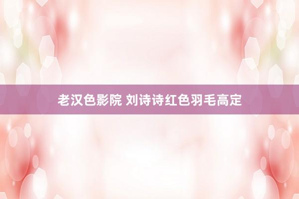 老汉色影院 刘诗诗红色羽毛高定