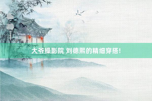 大爷操影院 刘德熙的精细穿搭!