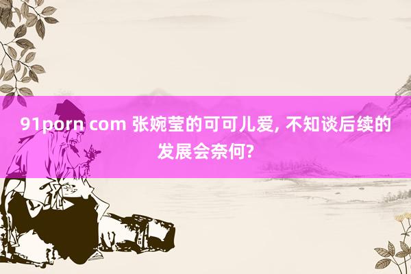 91porn com 张婉莹的可可儿爱, 不知谈后续的发展会奈何?
