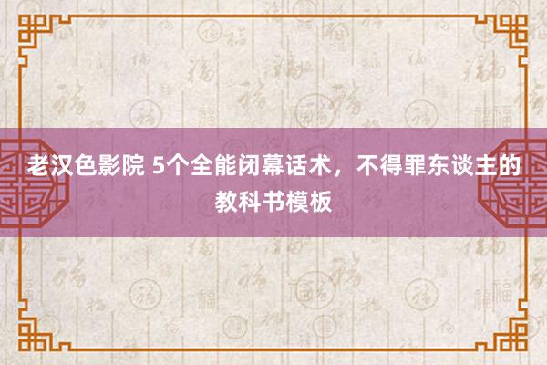 老汉色影院 5个全能闭幕话术，不得罪东谈主的教科书模板