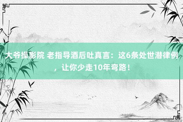 大爷操影院 老指导酒后吐真言：这6条处世潜律例，让你少走10年弯路！