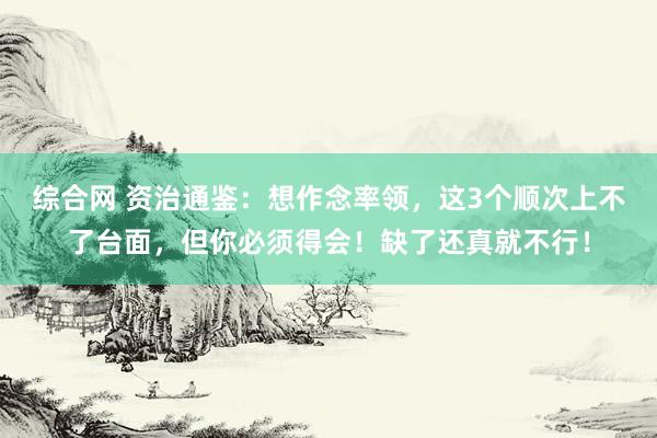 综合网 资治通鉴：想作念率领，这3个顺次上不了台面，但你必须得会！缺了还真就不行！