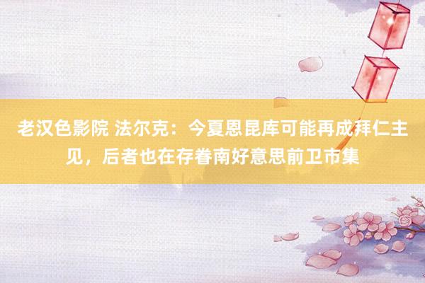 老汉色影院 法尔克：今夏恩昆库可能再成拜仁主见，后者也在存眷南好意思前卫市集