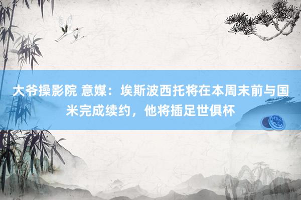 大爷操影院 意媒：埃斯波西托将在本周末前与国米完成续约，他将插足世俱杯