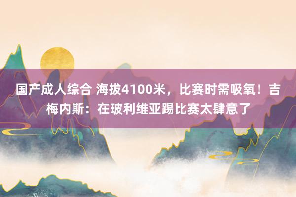 国产成人综合 海拔4100米，比赛时需吸氧！吉梅内斯：在玻利维亚踢比赛太肆意了