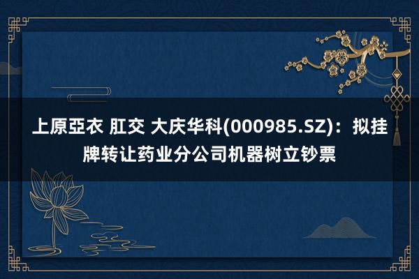 上原亞衣 肛交 大庆华科(000985.SZ)：拟挂牌转让药业分公司机器树立钞票