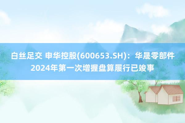 白丝足交 申华控股(600653.SH)：华晟零部件2024年第一次增握盘算履行已竣事