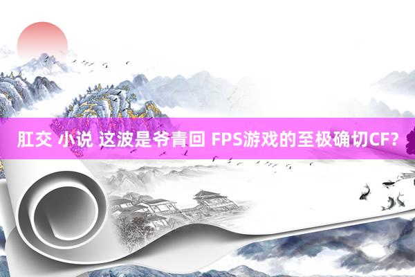 肛交 小说 这波是爷青回 FPS游戏的至极确切CF？