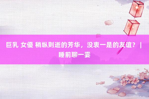 巨乳 女優 稍纵则逝的芳华，没衷一是的友谊？ | 睡前聊一霎