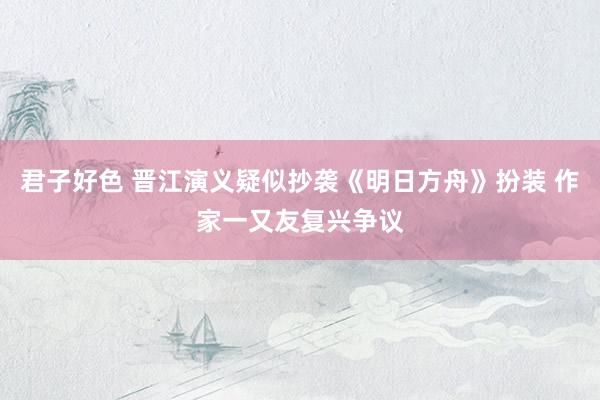 君子好色 晋江演义疑似抄袭《明日方舟》扮装 作家一又友复兴争议