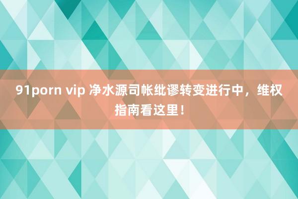 91porn vip 净水源司帐纰谬转变进行中，维权指南看这里！