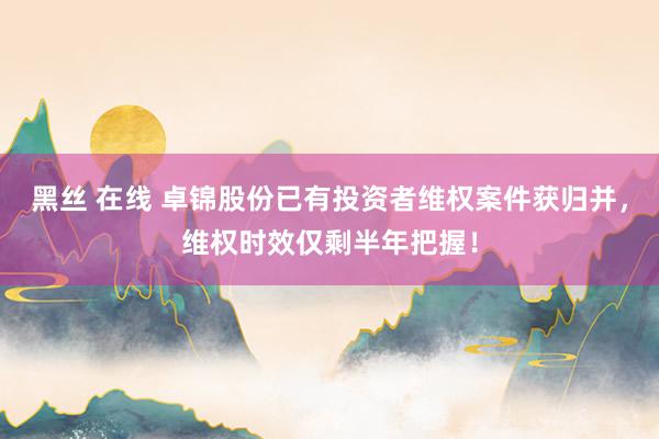黑丝 在线 卓锦股份已有投资者维权案件获归并，维权时效仅剩半年把握！