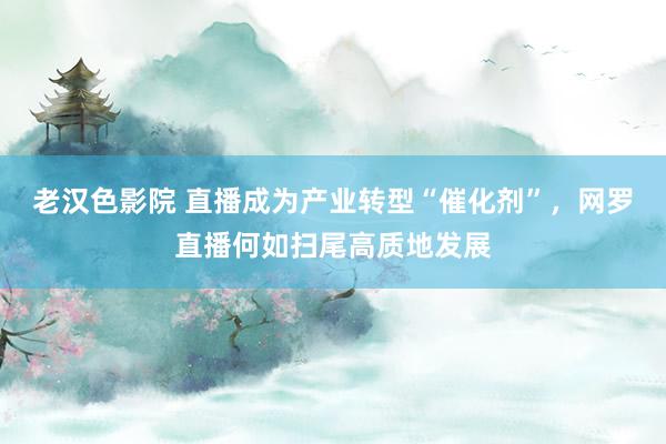老汉色影院 直播成为产业转型“催化剂”，网罗直播何如扫尾高质地发展
