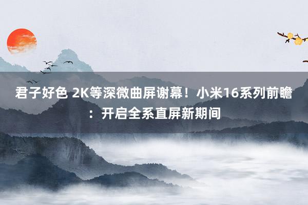 君子好色 2K等深微曲屏谢幕！小米16系列前瞻：开启全系直屏新期间