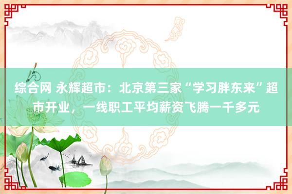 综合网 永辉超市：北京第三家“学习胖东来”超市开业，一线职工平均薪资飞腾一千多元