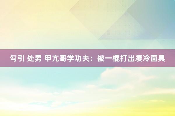 勾引 处男 甲亢哥学功夫：被一棍打出凄冷面具