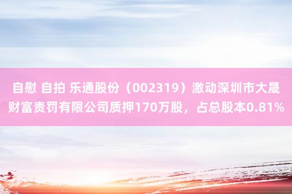 自慰 自拍 乐通股份（002319）激动深圳市大晟财富责罚有限公司质押170万股，占总股本0.81%