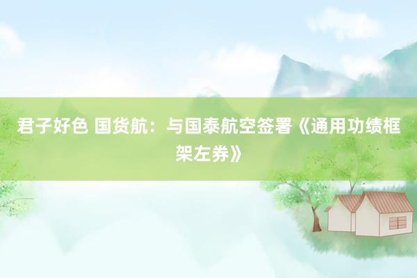 君子好色 国货航：与国泰航空签署《通用功绩框架左券》