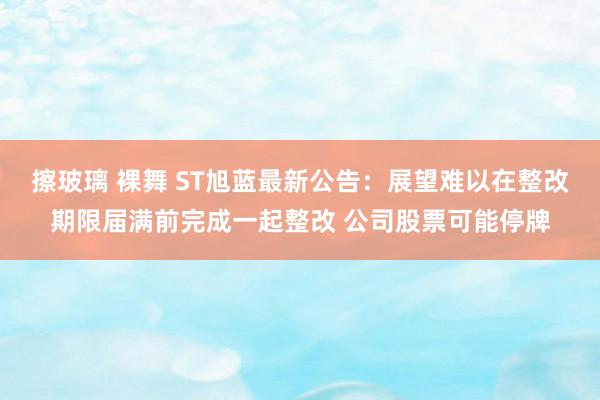 擦玻璃 裸舞 ST旭蓝最新公告：展望难以在整改期限届满前完成一起整改 公司股票可能停牌