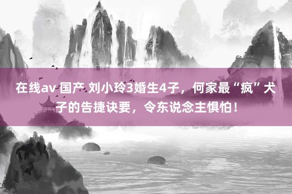 在线av 国产 刘小玲3婚生4子，何家最“疯”犬子的告捷诀要，令东说念主惧怕！