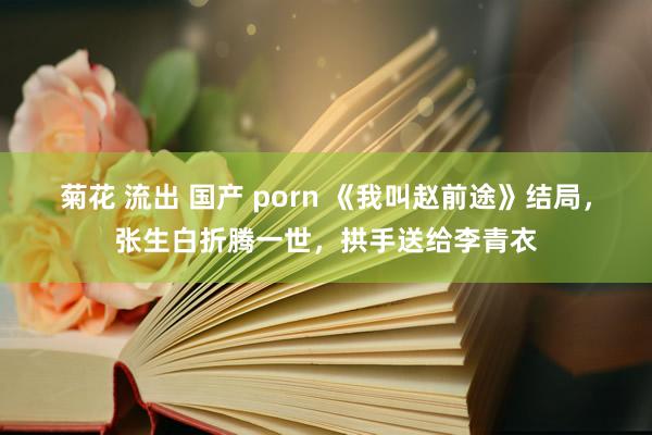 菊花 流出 国产 porn 《我叫赵前途》结局，张生白折腾一世，拱手送给李青衣