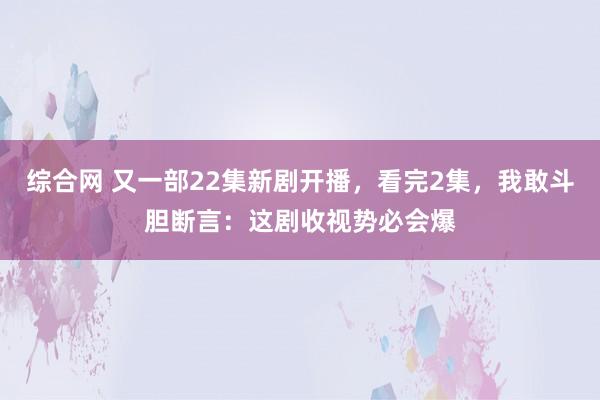 综合网 又一部22集新剧开播，看完2集，我敢斗胆断言：这剧收视势必会爆