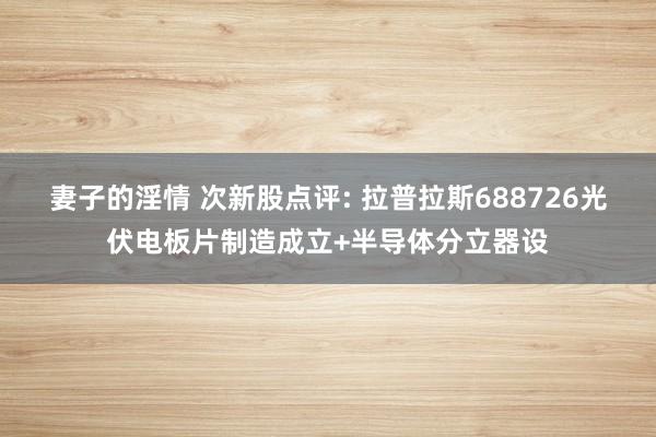 妻子的淫情 次新股点评: 拉普拉斯688726光伏电板片制造成立+半导体分立器设