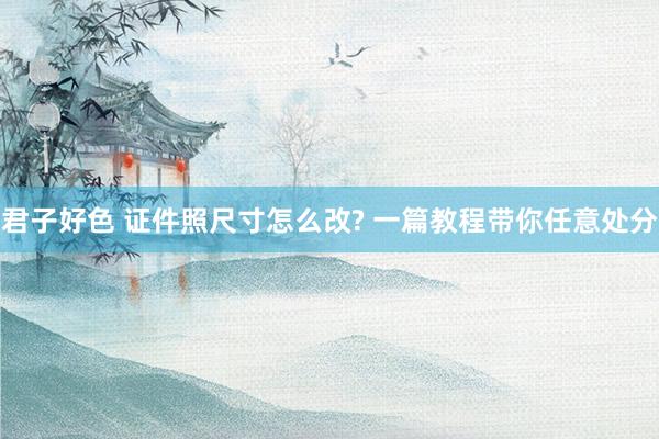 君子好色 证件照尺寸怎么改? 一篇教程带你任意处分
