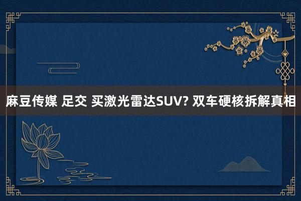 麻豆传媒 足交 买激光雷达SUV? 双车硬核拆解真相
