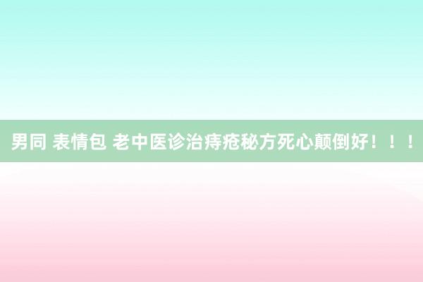 男同 表情包 老中医诊治痔疮秘方死心颠倒好！！！