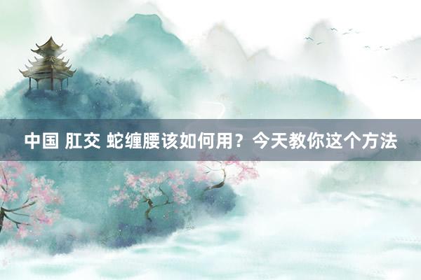 中国 肛交 蛇缠腰该如何用？今天教你这个方法