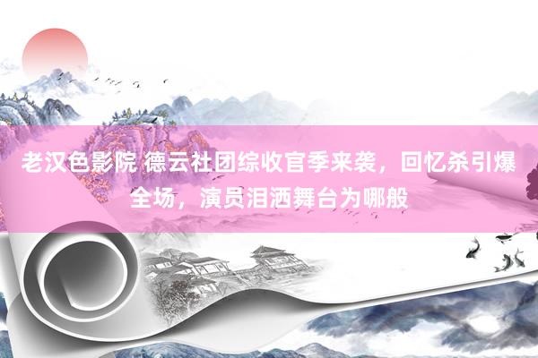 老汉色影院 德云社团综收官季来袭，回忆杀引爆全场，演员泪洒舞台为哪般