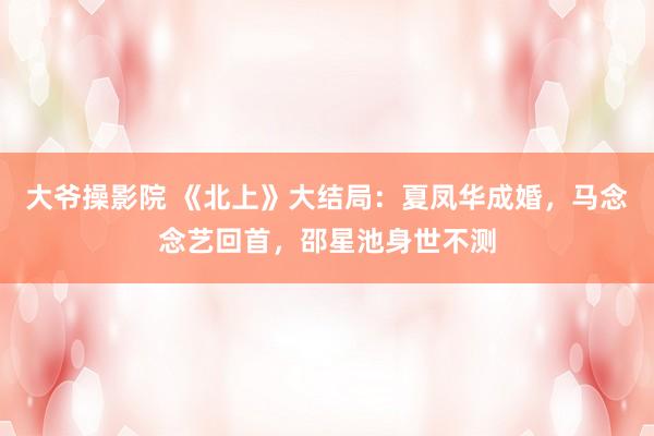 大爷操影院 《北上》大结局：夏凤华成婚，马念念艺回首，邵星池身世不测