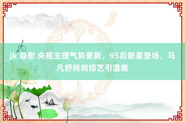 jk 自慰 央视主理气势更新，95后新星登场，马凡舒转岗综艺引温雅