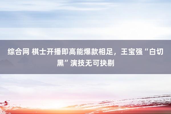 综合网 棋士开播即高能爆款相足，王宝强“白切黑”演技无可抉剔