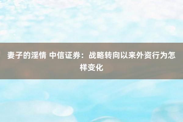 妻子的淫情 中信证券：战略转向以来外资行为怎样变化